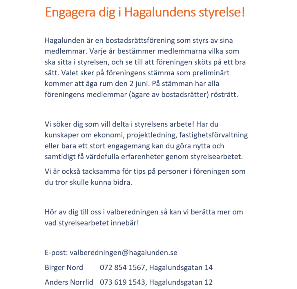 Vi söker dig som vill delta i styrelsens arbete! Har du kunskaper om ekonomi, projektledning, fastighetsförvaltning eller bara ett stort engagemang kan du göra nytta och samtidigt få värdefulla erfarenheter genom styrelsearbetet.
Vi är också tacksamma för tips på personer i föreningen som du tror skulle kunna bidra.
Hör av dig till oss i valberedningen så kan vi berätta mer om vad styrelsearbetet innebär!
E-post: valberedningen@hagalunden.se
Birger Nord 072 854 1567, Hagalundsgatan 14
Anders Norrlid 073 619 1543, Hagalundsgatan 12